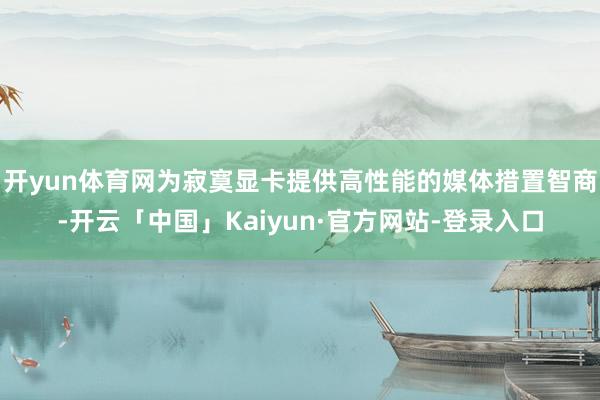开yun体育网为寂寞显卡提供高性能的媒体措置智商-开云「中国」Kaiyun·官方网站-登录入口