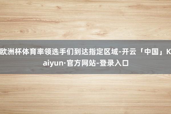 欧洲杯体育率领选手们到达指定区域-开云「中国」Kaiyun·官方网站-登录入口