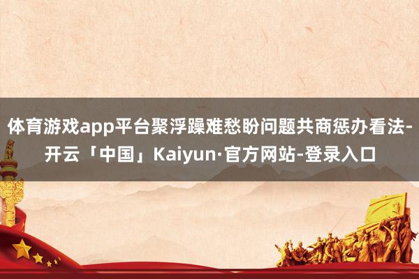 体育游戏app平台聚浮躁难愁盼问题共商惩办看法-开云「中国」Kaiyun·官方网站-登录入口