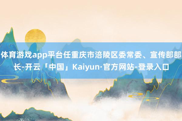 体育游戏app平台任重庆市涪陵区委常委、宣传部部长-开云「中国」Kaiyun·官方网站-登录入口
