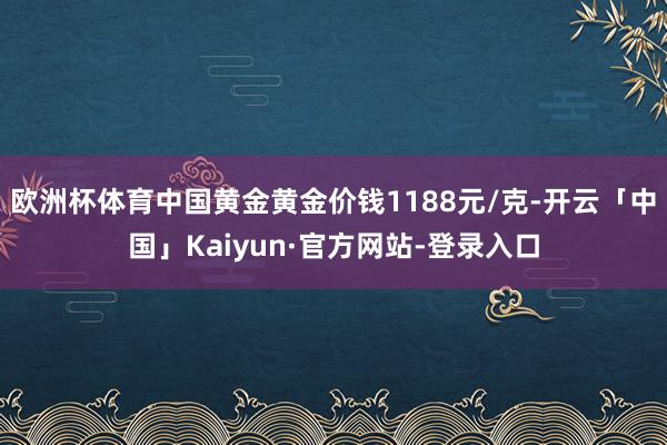 欧洲杯体育中国黄金黄金价钱1188元/克-开云「中国」Kaiyun·官方网站-登录入口