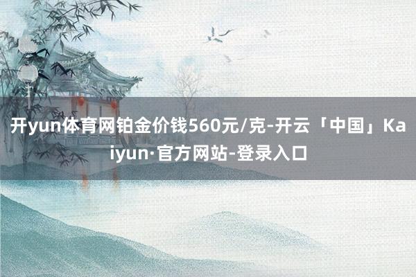 开yun体育网铂金价钱560元/克-开云「中国」Kaiyun·官方网站-登录入口