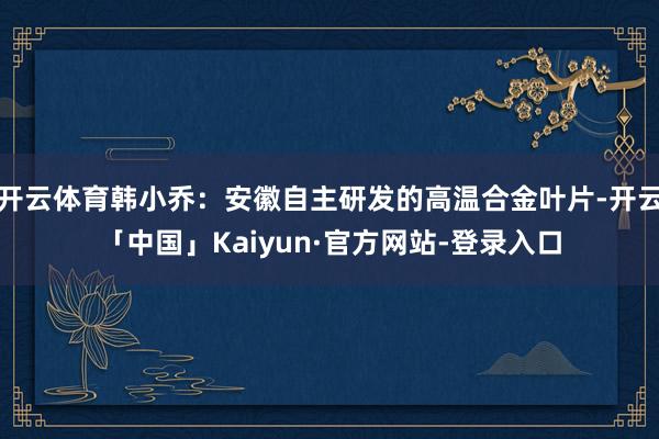 开云体育韩小乔：安徽自主研发的高温合金叶片-开云「中国」Kaiyun·官方网站-登录入口