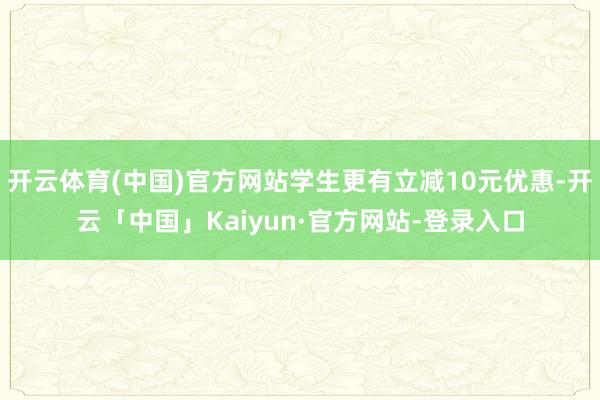 开云体育(中国)官方网站学生更有立减10元优惠-开云「中国」Kaiyun·官方网站-登录入口