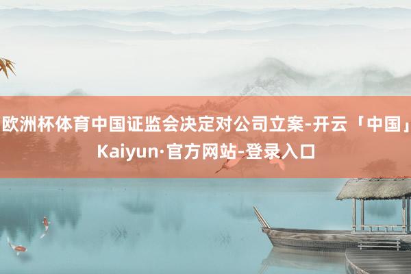 欧洲杯体育中国证监会决定对公司立案-开云「中国」Kaiyun·官方网站-登录入口