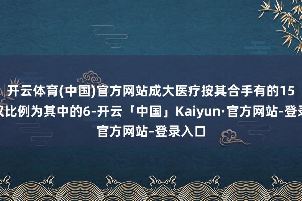 开云体育(中国)官方网站成大医疗按其合手有的15%股权比例为其中的6-开云「中国」Kaiyun·官方网站-登录入口