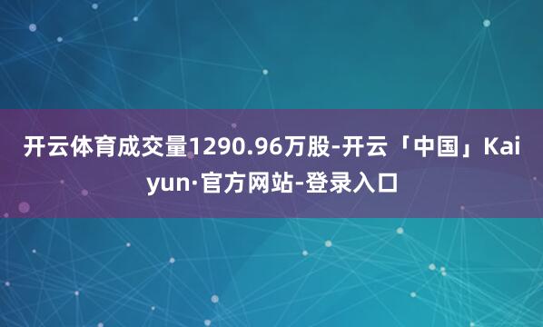 开云体育成交量1290.96万股-开云「中国」Kaiyun·官方网站-登录入口