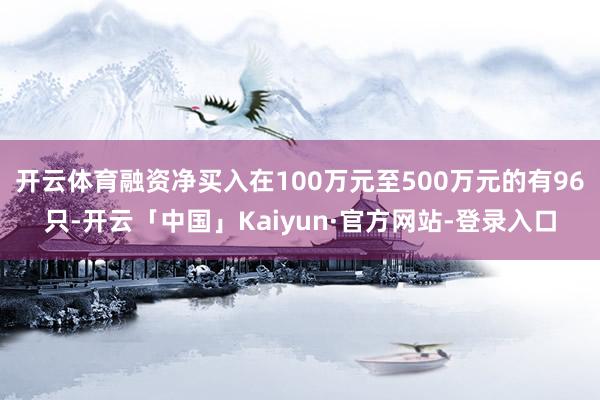 开云体育融资净买入在100万元至500万元的有96只-开云「中国」Kaiyun·官方网站-登录入口