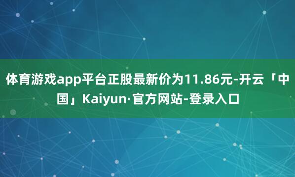 体育游戏app平台正股最新价为11.86元-开云「中国」Kaiyun·官方网站-登录入口
