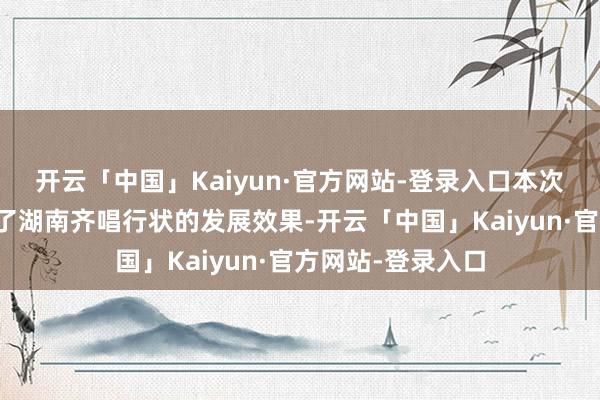 开云「中国」Kaiyun·官方网站-登录入口本次总展演归并展示了湖南齐唱行状的发展效果-开云「中国」Kaiyun·官方网站-登录入口