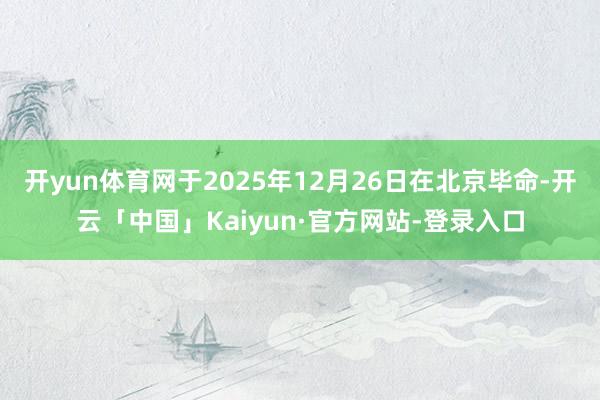 开yun体育网于2025年12月26日在北京毕命-开云「中国」Kaiyun·官方网站-登录入口