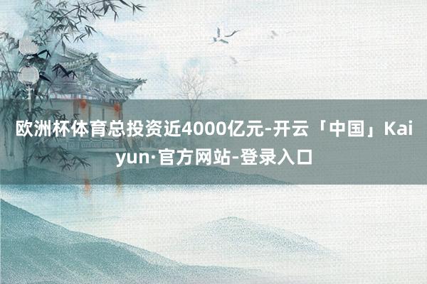欧洲杯体育总投资近4000亿元-开云「中国」Kaiyun·官方网站-登录入口