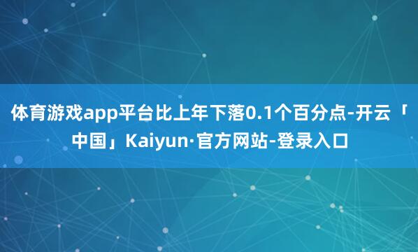 体育游戏app平台比上年下落0.1个百分点-开云「中国」Kaiyun·官方网站-登录入口