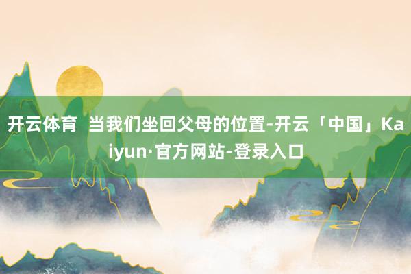开云体育  当我们坐回父母的位置-开云「中国」Kaiyun·官方网站-登录入口
