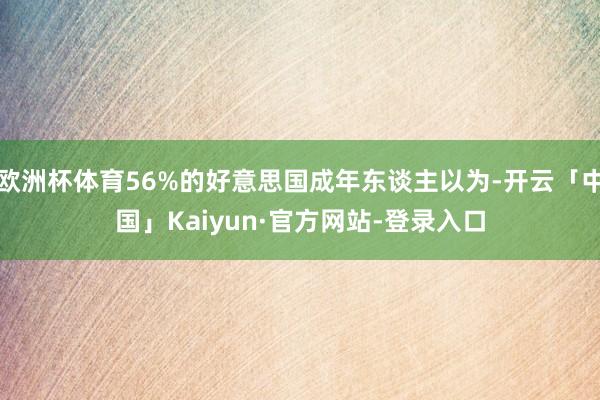 欧洲杯体育56%的好意思国成年东谈主以为-开云「中国」Kaiyun·官方网站-登录入口