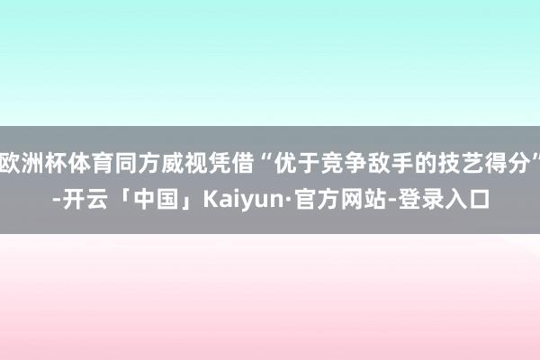 欧洲杯体育同方威视凭借“优于竞争敌手的技艺得分”-开云「中国」Kaiyun·官方网站-登录入口