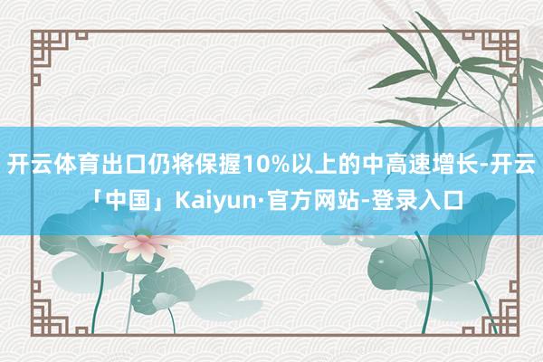 开云体育出口仍将保握10%以上的中高速增长-开云「中国」Kaiyun·官方网站-登录入口