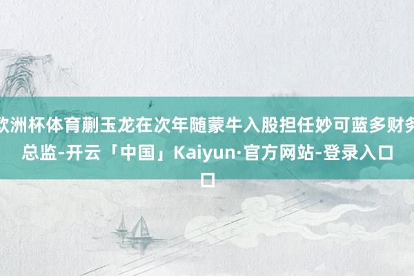欧洲杯体育蒯玉龙在次年随蒙牛入股担任妙可蓝多财务总监-开云「中国」Kaiyun·官方网站-登录入口