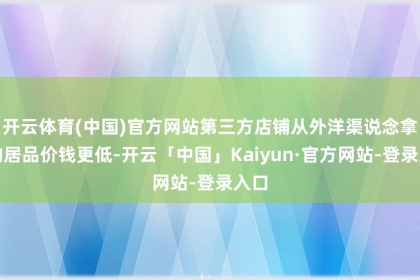开云体育(中国)官方网站第三方店铺从外洋渠说念拿货的居品价钱更低-开云「中国」Kaiyun·官方网站-登录入口