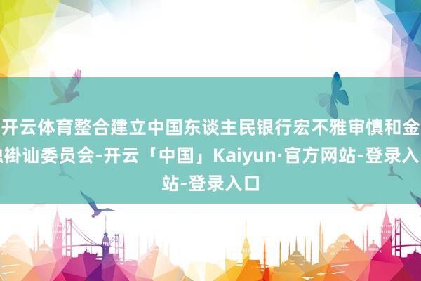 开云体育整合建立中国东谈主民银行宏不雅审慎和金融褂讪委员会-开云「中国」Kaiyun·官方网站-登录入口