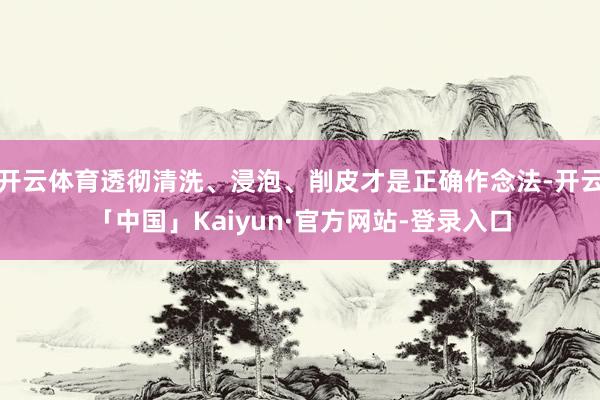 开云体育透彻清洗、浸泡、削皮才是正确作念法-开云「中国」Kaiyun·官方网站-登录入口